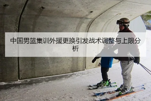 中国男篮集训外援更换引发战术调整与上限分析
